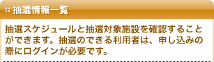 抽選情報一覧：抽選スケジュールと抽選対象施設を確認することができます。抽選のできる利用者は、申し込みの際にログインが必要です。